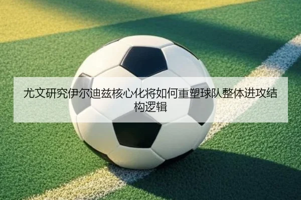 尤文研究伊尔迪兹核心化将如何重塑球队整体进攻结构逻辑