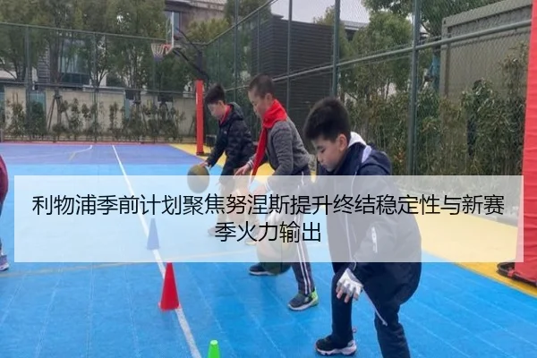 利物浦季前计划聚焦努涅斯提升终结稳定性与新赛季火力输出