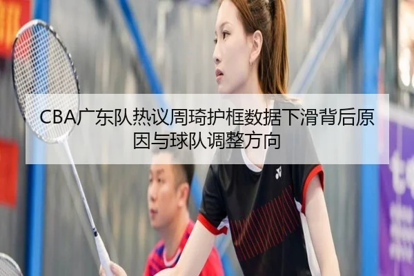 CBA广东队热议周琦护框数据下滑背后原因与球队调整方向